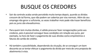 BUSQUE OS CREDORES
• Sair do controle acaba sendo percebido muito tempo depois, quando as dívidas
crescem de tal forma, que não podem ser cobertas por vias normais. Além do seu
emprego não gerar o suficiente, as vezes trabalhar mais pode não trazer benefícios
pois os juros são elevadíssimos.
• Para quem tem muitas dívidas, é válido procurar fazer renegociações junto aos
credores, pois é possível conseguir boas condições em relação aos juros, por
exemplo, na hora de fazer o pagamento de suas dívidas como empréstimos e
faturas do cartão de crédito.
• Há também a possibilidade, dependendo da situação, de se conseguir um bom
desconto ao se tentar efetuar o pagamento da dívida por meio de uma proposta de
abatimento à vista.
 