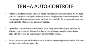 TENHA AUTO-CONTROLE
• Fazer dívidas tem muito a ver com nosso comportamento emocional. Não é atoa
que boa parte das compras são feitas por um simples impulso momentâneo. São
meros segundos que podem fazer você saír da condição de bom pagador para um
inadimplente e ter o nome sujo no mercado.
• Aprenda a buscar o auto-controle das suas emoções e identifique padrões de
atitudes que levam ao desperdício financeiro. Coloque na cabeça que tudo
depende de você e da sua lida com pensamentos e vícios.
• Esteja ciente do que está acontecendo e não se deixe enganar por quem não quer
ver você com as finanças em dia.
 