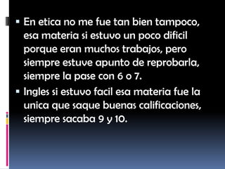  En etica no me fue tan bien tampoco,
  esa materia si estuvo un poco dificil
  porque eran muchos trabajos, pero
  siempre estuve apunto de reprobarla,
  siempre la pase con 6 o 7.
 Ingles si estuvo facil esa materia fue la
  unica que saque buenas calificaciones,
  siempre sacaba 9 y 10.
 