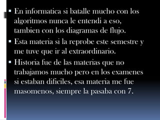  En informatica si batalle mucho con los
  algoritmos nunca le entendi a eso,
  tambien con los diagramas de flujo.
 Esta materia si la reprobe este semestre y
  me tuve que ir al extraordinario.
 Historia fue de las materias que no
  trabajamos mucho pero en los examenes
  si estaban dificiles, esa materia me fue
  masomenos, siempre la pasaba con 7.
 
