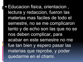  Educacion fisica, orientacion ,
  lectura y redaccion, fueron las
  materias mas faciles de todo el
 semestre, no se me complicaron
 tanto y de echo son las que no se
 nos deben complicar, para
 acabar en este semestre no me
 fue tan bien y espero pasar las
 materias que reprobe, y poder
 quedarme en el chami.
 