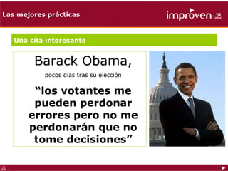 Las mejores prácticas



     Una cita interesante


          Barack Obama,
             pocos días tras su elección


          “los votantes me
          pueden perdonar
         errores pero no me
         perdonarán que no
          tome decisiones”

20
 