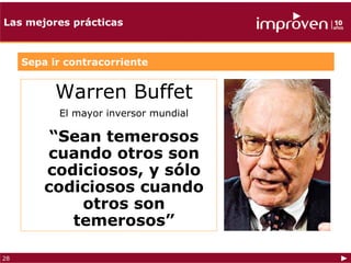 Las mejores prácticas



     Sepa ir contracorriente


           Warren Buffet
           El mayor inversor mundial

          “Sean temerosos
         cuando otros son
         codiciosos, y sólo
         codiciosos cuando
             otros son
            temerosos”

28
 