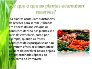 Por que é que as plantas acumulam reservas? As plantas acumulam substâncias de reserva para serem utilizadas em épocas do ano em que as condições de vida das plantas são mais desfavoráveis, como por exemplo, quando as fracas condições de exposição solar não permitem efectuar a fotossíntese ou para desenvolver novos órgãos em determinadas épocas do ano, como na Primavera. 