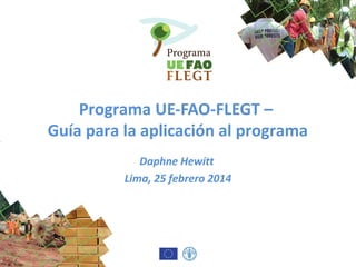 Programa UE-FAO-FLEGT –
Guía para la aplicación al programa
Daphne Hewitt
Lima, 25 febrero 2014
 