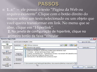    1. a:” — ele possui o texto “Página da Web ou
    arquivo existente”.Clique com o botão direito do
    mouse sobre um texto selecionado ou um objeto que
    você queira transformar em link. No menu que se
    abre, clique em “Hiperlink”.
     2. Na janela de configuração de hiperlink, clique no
     primeiro botão da faixa “Vincular
 