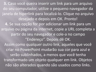 3. Caso você queira inserir um link para um arquivo
  do seu computador, utilize o pequeno navegador da
 janela de hiperlink para localizá-lo. Clique no arquivo
            desejado e depois em OK. Pronto!
   4. Se sua opção for por adicionar um link para um
arquivo ou página da internet, copie a URL completa a
       partir do seu navegador e cole-a no campo
                “Endereço”. Depois dê OK.
   Assim como qualquer outro link, aqueles que você
    criar no PowerPoint mudarão sua cor para azul e
       serão sublinhados, a menos que você tenha
  transformado um objeto qualquer em link. Objetos
   não são alterados quando são usados como links.
 