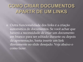    Outra funcionalidade dos links é a criação
    automática de documentos. Se você achar que
    haverá a necessidade de criar um documento
    em branco para ser editado durante ou depois
    da apresentação, basta inserir um link
    diretamente no slide desejado. Veja abaixo o
    como fazer.
 