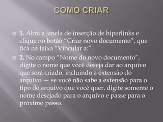    1. Abra a janela de inserção de hiperlinks e
    clique no botão “Criar novo documento”, que
    fica na faixa “Vincular a:”.
   2. No campo “Nome do novo documento”,
    digite o nome que você deseja dar ao arquivo
    que será criado, incluindo a extensão do
    arquivo — se você não sabe a extensão para o
    tipo de arquivo que você quer, digite somente o
    nome desejado para o arquivo e passe para o
    próximo passo.
 