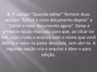 4. O campo “Quando editar” fornece duas
   opções: “Editar o novo documento depois” e
     “Editar o novo documento agora”. Deixe a
  primeira opção marcada para que, ao clicar no
link, seja criado o arquivo com o nome que você
definiu e salvo na pasta desejada, sem abri-lo. A
    segunda opção cria o arquivo e abre-o para
                      edição.
 
