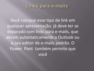 Você coloque esse tipo de link em
qualquer apresentação. já deve ter se
deparado com links para e-mails, que
abrem automaticamente o Outlook ou
   o seu editor de e-mails padrão. O
  Power Pont também permite que
                 você
 