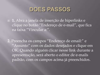    1. Abra a janela de inserção de hiperlinks e
    clique no botão “Endereço de e-mail”, que fica
    na faixa “Vincular a:”.

2. Preencha os campos “Endereço de email:” e
   “Assunto” com os dados desejados e clique em
   OK. Quando alguém clicar nesse link durante a
   apresentação, será aberto o editor de e-mails
   padrão, com os campos acima já preenchidos.
 
