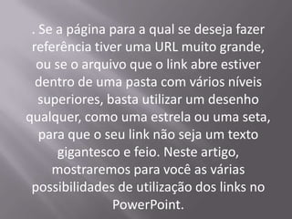 . Se a página para a qual se deseja fazer
 referência tiver uma URL muito grande,
  ou se o arquivo que o link abre estiver
  dentro de uma pasta com vários níveis
   superiores, basta utilizar um desenho
qualquer, como uma estrela ou uma seta,
   para que o seu link não seja um texto
      gigantesco e feio. Neste artigo,
     mostraremos para você as várias
 possibilidades de utilização dos links no
                PowerPoint.
 