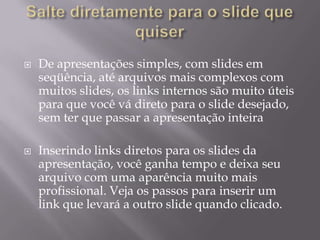    De apresentações simples, com slides em
    seqüência, até arquivos mais complexos com
    muitos slides, os links internos são muito úteis
    para que você vá direto para o slide desejado,
    sem ter que passar a apresentação inteira

   Inserindo links diretos para os slides da
    apresentação, você ganha tempo e deixa seu
    arquivo com uma aparência muito mais
    profissional. Veja os passos para inserir um
    link que levará a outro slide quando clicado.
 