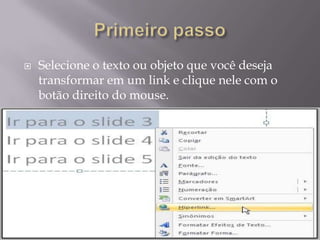    Selecione o texto ou objeto que você deseja
    transformar em um link e clique nele com o
    botão direito do mouse.
 