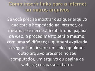 Se você precisa mostrar qualquer arquivo
  que esteja hospedado na internet, ou
mesmo se é necessário abrir uma página
 da web, o procedimento será o mesmo,
com uma só diferença, que será explicada
 a seguir. Para inserir um link a qualquer
      outro arquivo presente no seu
  computador, um arquivo ou página da
       web, siga os passos abaixo.
 