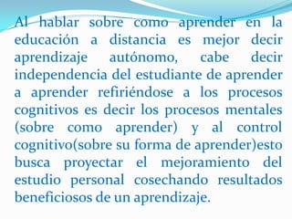 Al hablar sobre como aprender en la educación a distancia es mejor decir aprendizaje autónomo, cabe decir independencia del estudiante de aprender a aprender refiriéndose a los procesos cognitivos es decir los procesos mentales (sobre como aprender) y al control cognitivo(sobre su forma de aprender)esto busca proyectar el mejoramiento del estudio personal cosechando resultados beneficiosos de un aprendizaje.  