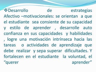 Desarrollo de estrategiasAfectivo –motivacionales: se orientan  a que  el estudiante  sea consiente de su capacidad y estilo de aprender , desarrolle auto confianza en sus capacidades  y habilidades , logre una motivación intrínseca hacia las tareas  o actividades de aprendizaje que  debe  realizar  y sepa superar  dificultades. Y fortalecen en el estudiante  la voluntad, el “querer aprender” Desarrollo de estrategias de auto planificación: El propósito es lograr  un plan de estudio , permitiendo al estudiante conocer  aspectos relacionados con las tareas y las condiciones en que deben ser realizadas :        1. Identificar metas de aprendizaje propuestas , asumirlas o reorientarles para que adquieran importancias para el estudiante.2. Identificar condiciones físicas y ambientales para el estudio, (Tiempos que disponen, horarios de estudios, recursos o materiales con los que cuenta, variables ambientales )