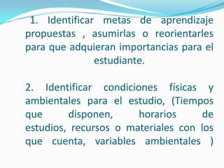 Desarrollo de estrategias de autorregulación: conduce a estrategias seleccionadas para el estudio y aprendizaje, revisión continua de sus avances, dificultades y éxitos en las tareas según la meta de aprendizaje; incluye alternativas de solución y previsión de consecuencias disponiendo con anticipación las cosas necesarias para un fin.Desarrollo de estrategias de autoevaluación : se orienta a la evaluación del estudiante, de la tarea o actividad realizada y las estrategias que utilizan para comparar, valorar la eficiencia de la planificación.