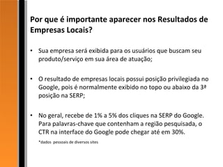 Por que é importante aparecer nos Resultados de Empresas Locais? Sua empresa será exibida para os usuários que buscam seu produto/serviço em sua área de atuação; O resultado de empresas locais possui posição privilegiada no Google, pois é normalmente exibido no topo ou abaixo da 3ª posição na SERP; No geral, recebe de 1% a 5% dos cliques na SERP do Google. Para palavras-chave que contenham a região pesquisada, o CTR na interface do Google pode chegar até em 30%. *dados  pessoais de diversos sites  