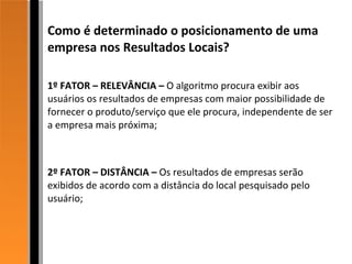 Como é determinado o posicionamento de uma empresa nos Resultados Locais? 1º FATOR – RELEVÂNCIA –  O algoritmo procura exibir aos usuários os resultados de empresas com maior possibilidade de fornecer o produto/serviço que ele procura, independente de ser a empresa mais próxima; 2º FATOR – DISTÂNCIA –  Os resultados de empresas serão exibidos de acordo com a distância do local pesquisado pelo usuário; 
