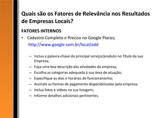 Quais são os Fatores de Relevância nos Resultados de Empresas Locais? FATORES INTERNOS Cadastro Completo e Preciso no Google Places;   http://www.google.com.br/local/add Inclua a palavra-chave do principal serviço/produto no Título da sua Empresa; Faça uma boa descrição das atividades da empresa; Escolha as categorias adequada à sua área de atuação; Especifique os dias e horários de funcionamento; Assinale as formas de pagamento disponibilizadas pela empresa; Inclua fotos e vídeos na sua listagem; Informe detalhes adicionais pertinentes. 