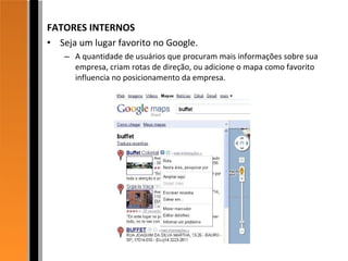 FATORES INTERNOS Seja um lugar favorito no Google. A quantidade de usuários que procuram mais informações sobre sua empresa, criam rotas de direção, ou adicione o mapa como favorito influencia no posicionamento da empresa. 