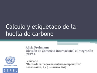 Cálculo y etiquetado de la
huella de carbono
Alicia Frohmann
División de Comercio Internacional e Integración
CEPAL
Seminario
“Huella de carbono e inventarios corporativos”
Buenos Aires, 7 y 9 de marzo 2013
 