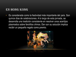 EN HONG KONG
• Es considerada como la festividad más importante del país. Son
quince días de celebraciones. A lo largo de esta jornada, se
desarrolla una tradición consistente en resolver unos acertijos
plasmados sobre farolillos chinos. Dar con su solución implica
recibir un pequeño regalo como premio.

 