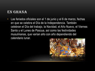 EN GHANA
• Las feriados oficiales son el 1 de junio y el 6 de marzo, fechas
en que se celebra el Día de la Independencia. También
celebran el Día del trabajo, la Navidad, el Año Nuevo, el Viernes
Santo y el Lunes de Pascua, así como las festividades
musulmanas, que varían año con año dependiendo del
calendario lunar.

 