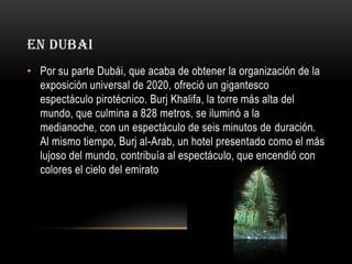 EN DUBAI
• Por su parte Dubái, que acaba de obtener la organización de la
exposición universal de 2020, ofreció un gigantesco
espectáculo pirotécnico. Burj Khalifa, la torre más alta del
mundo, que culmina a 828 metros, se iluminó a la
medianoche, con un espectáculo de seis minutos de duración.
Al mismo tiempo, Burj al-Arab, un hotel presentado como el más
lujoso del mundo, contribuía al espectáculo, que encendió con
colores el cielo del emirato

 