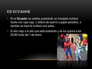 EN ECUADOR
• En el Ecuador se celebra quemando un monigote muñeco
hecho con ropa veja y relleno de aserrín o papel periódico, o
también se hace le muñeco con palos.
• El año viejo o el año que está acabando y se los quema a las
00:00 horas del 1 de enero

 