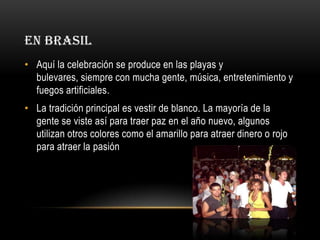 EN BRASIL
• Aquí la celebración se produce en las playas y
bulevares, siempre con mucha gente, música, entretenimiento y
fuegos artificiales.
• La tradición principal es vestir de blanco. La mayoría de la
gente se viste así para traer paz en el año nuevo, algunos
utilizan otros colores como el amarillo para atraer dinero o rojo
para atraer la pasión

 