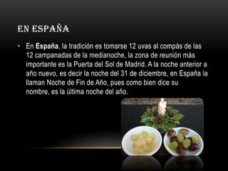 EN ESPAÑA
• En España, la tradición es tomarse 12 uvas al compás de las
12 campanadas de la medianoche, la zona de reunión más
importante es la Puerta del Sol de Madrid. A la noche anterior a
año nuevo, es decir la noche del 31 de diciembre, en España la
llaman Noche de Fin de Año, pues como bien dice su
nombre, es la última noche del año.

 