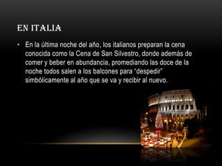EN ITALIA
• En la última noche del año, los italianos preparan la cena
conocida como la Cena de San Silvestro, donde además de
comer y beber en abundancia, promediando las doce de la
noche todos salen a los balcones para “despedir”
simbólicamente al año que se va y recibir al nuevo.

 