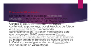 Patrona de Villarrobledo
Los habitantes de la ciudad de Villarrobledo
(Albacete), mediante Junta General de Vecinos,
proclamaron como patrona a la Virgen de la
Caridad el día 30 de mayo de 1773, siendo
confirmado su patronazgo por el Arzobispo de Toledo
el 14 de junio de 1777. Fue coronada
canónicamente en 1988 en un multitudinario acto
que congregó a 30.000 personas en el Campo
Municipal de Deportes Nuestra Señora de la Caridad.
Su imagen preside el Santuario de Nuestra Señora de
la Caridad, cuyo origen se sitúa en el siglo XV y ha
sido construida en varias etapas.
 