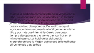 Cuenta la tradición como la talla de la Virgen con su
Niño, fue encontrada por un labrador en la llamada
Era de Carrasco, en la parte más alta de la ciudad
junto al actual Santuario. El labrador se la llevó a su
casa y volvió a desaparecer. De vuelta a aquel
lugar, encontró nuevamente a la Virgen en el mismo
sitio y por más que intentó llevársela a su casa,
siempre desaparecía y la volvía a encontrar en el
mismo altozano. Los habitantes del pueblo
interpretaron que la Virgen quería que se le edificase
allí un templo y así se hizo
 