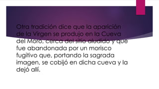 Otra tradición dice que la aparición
de la Virgen se produjo en la Cueva
del Moro, cerca del sitio aludido y que
fue abandonada por un morisco
fugitivo que, portando la sagrada
imagen, se cobijó en dicha cueva y la
dejó allí.
 