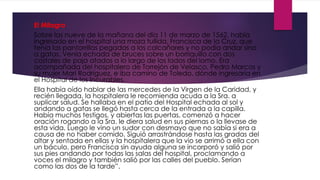 El Milagro
Sobre las nueve de la mañana del día 11 de marzo de 1562, había
ingresado en el hospital una moza tullida, Francisca de la Cruz, que
tenía las pantorrillas pegadas a los calcañares y no podía andar sino
a gatas. Venía echada de bruces sobre un borriquillo con dos
costales de paja atados a lo largo de los lados del lomo. Era
acompañada del hospitalero de Torrejón de Velasco, Pedro Marcos y
su mujer Mari Rodríguez, e iba camino de Toledo, dónde ingresaría en
el Hospital de los Incurables.
Ella había oído hablar de las mercedes de la Virgen de la Caridad, y
recién llegada, la hospitalera le recomienda acuda a la Sra. a
suplicar salud. Se hallaba en el patio del Hospital echada al sol y
andando a gatas se llegó hasta cerca de la entrada a la capilla.
Había muchos testigos, y abiertas las puertas, comenzó a hacer
oración rogando a la Sra. le diera salud en sus piernas o la llevase de
esta vida. Luego le vino un sudor con desmayo que no sabía si era a
causa de no haber comido. Siguió arrastrándose hasta las gradas del
altar y sentada en ellas y la hospitalera que la vio se arrimó a ella con
un báculo, pero Francisca sin ayuda alguna se incorporó y salió por
sus pies andando por todas las salas del hospital, proclamando a
voces el milagro y también salió por las calles del pueblo. Serían
como las dos de la tarde”.
 
