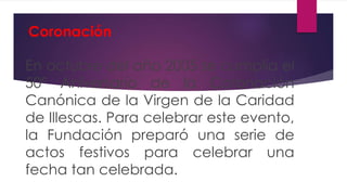 Coronación
En octubre del año 2005 se cumplía el
50º Aniversario de la Coronación
Canónica de la Virgen de la Caridad
de Illescas. Para celebrar este evento,
la Fundación preparó una serie de
actos festivos para celebrar una
fecha tan celebrada.
 