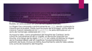 Volvería a cambiar de ubicación poco más de un siglo más tarde,
cuando fue inaugurado su actual templo, la iglesia de la Caridad, en
septiembre de 1893 siendo entonces y nuevamente anexo al
hospital. Es de planta circular y conserva un notable patrimonio
artístico, con obras de Salzillo, Roque López o Wssell de Guimbarda.
En el mismo se instaló también el antiguo retablo de Nicolás de
Rueda, en esta ocasión en una de las capillas laterales.
La Virgen fue coronada canónicamente en 1923, siendo costeada la
corona por el pueblo. Dado que las joyas de la imagen -entre ellas la
corona- fueron robadas en la Guerra Civil, le sería restituida en un
acto de homenaje celebrado en 1955.
Aunque la talla, como propiedad del Hospital de Caridad, tenía
como fin únicamente el de su capilla, la devoción popular fue
mucha. A lo largo de los siglos XVIII y XIX en varias ocasiones la Virgen
de la Caridad debió salir en rogativas, fundamentalmente en
petición de lluvia. Incluso el mismo Ayuntamiento solicitó tales salidas
a la Junta de Gobierno del Hospital.
 