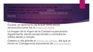 También saldría en rogativas con motivo de
enfermedades, como un brote de cólera que se produjo
mediado el siglo XIX (véase: Pandemias de cólera en
España).
La creciente devoción popular le ha dado a la Virgen de
la Caridad la consideración popular de Patrona de la
Ciudad, en detrimento de la que venía siendo
reconocida como tal: la Virgen del Rosell.
La imagen de la Virgen de la Caridad no procesiona
regularmente, siendo excepcionales y contadas las
salidas desde su templo.
Celebra su día grande el Viernes de Dolores, día que se
inician en Cartagena las procesiones de Semana Santa.
 