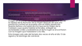 Patrona de Camarena (Toledo)
Es venerada en la Iglesia de San Juan Bautista
(Camarena) siendo su fiesta celebrada el día 15 de agosto, día
de la Asunción de Nuestra Señora.
Su origen se remonta al año 1237 cuando fue encontrada la
imagen en el paraje conocido como la Fuente Santa el día de
la víspera de la Asunción de la Virgen después de que una
pastorcita contara en el pueblo que se había aparecido
Nuestra Señora y le había diccho que era la Virgen de la
Caridad y que quería habitar entre ellos, al llegar las
autoridades civiles y eclesiásticas al dicho lugar se encontraron
con la imagen que trasladaron a la villa.
Esta imagen solo sale del templo dos veces al año el día 15 de
agosto y el domingo de carnaval.
 