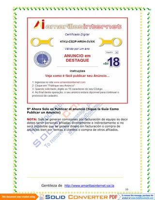9º Ahora Solo es Publicar el anuncio (Sigue la Guía Como
Publicar un Anuncio)

NOTA: Solo se generan comisiones por facturación de equipo es decir
debes tener personas afiliadas directamente e indirectamente si no
será imposible que se genere dinero sin facturación o compra de
anuncios bien por ventas a clientes o compra de otros afiliados.




         Gentileza de http://www.amarillasinternet.vai.la
                                                                 10
 