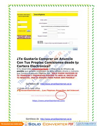 ¿Te Gustaría Comprar un Anuncio
Con Tus Propias Comisiones desde tu
Cartera Electrónica?
Sí tu desarrollas inmediatamente el Programa de Afiliados es
posible que generes comisiones de algún afiliado directo o indirecto
que Compre el paquete Estándar Eso “SOLO PUEDE SUCEDER SI
TU TRABAJAS Y PROMUEVES RÁPIDO TU WEB AL INICIO DE
TU NEGOCIO, INICIA RÁPIDO TODO PUEDE SER POSIBLE”


          Gentileza de http://www.amarillasinternet.vai.la

1º Entra en tu back office




                 https://www.amarillasinternet.com/




          Gentileza de http://www.amarillasinternet.vai.la
                                                                       7
 