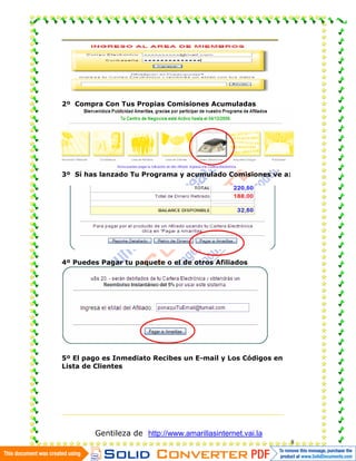 2º Compra Con Tus Propias Comisiones Acumuladas




3º Sí has lanzado Tu Programa y acumulado Comisiones ve a:




4º Puedes Pagar tu paquete o el de otros Afiliados




5º El pago es Inmediato Recibes un E-mail y Los Códigos en
Lista de Clientes




        Gentileza de http://www.amarillasinternet.vai.la
                                                             8
 