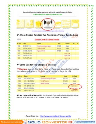 6º Ahora Puedes Publicar Tus Anuncios o Vender Tus Códigos




7º Como Vender Tus Códigos a Clientes.

**Siempre que un Cliente te haga un Pago bien Cuando Cierras Una
venta Personalmente o Por Internet y recibes el Pago de 18$




8º AL Imprimir o Enviarlo Por E-mail Emite el certificado que sirve
de FACTURA PARA EL CLIENTE Y JSUTIFIVANTE DE PAGO.




         Gentileza de http://www.amarillasinternet.vai.la
                                                                      9
 