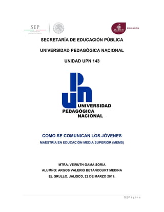 1 | P á g i n a
SECRETARÍA DE EDUCACIÓN PÚBLICA
UNIVERSIDAD PEDAGÓGICA NACIONAL
UNIDAD UPN 143
COMO SE COMUNICAN LOS JÓVENES
MAESTRÍA EN EDUCACIÓN MEDIA SUPERIOR (MEMS)
MTRA. VEIRUTH GAMA SORIA
ALUMNO: ARGOS VALERIO BETANCOURT MEDINA
EL GRULLO, JALISCO, 22 DE MARZO 2019.
 