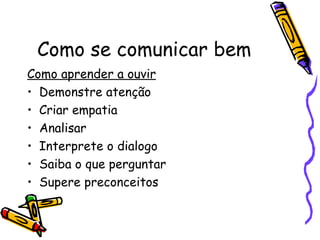 Como se comunicar bem
Como aprender a ouvir
• Demonstre atenção
• Criar empatia
• Analisar
• Interprete o dialogo
• Saiba o que perguntar
• Supere preconceitos
 