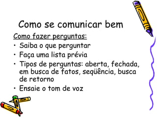 Como se comunicar bem
Como fazer perguntas:
• Saiba o que perguntar
• Faça uma lista prévia
• Tipos de perguntas: aberta, fechada,
  em busca de fatos, seqüência, busca
  de retorno
• Ensaie o tom de voz
 